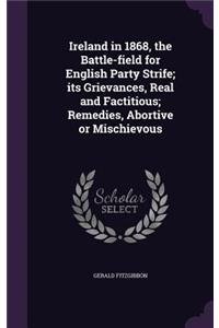 Ireland in 1868, the Battle-Field for English Party Strife; Its Grievances, Real and Factitious; Remedies, Abortive or Mischievous