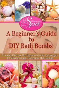 A Beginner's Guide to DIY Bath Bombs: Practical Step-By-Step Beginner's Guide and Recipes for Making Simple, Homemade Bath Bombs