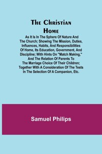 Christian Home; As it is in the Sphere of Nature and the Church; Showing the Mission, Duties, Influences, Habits, and Responsibilities of Home, its Education, Government, and Discipline; with Hints on Match Making, and the Relation of Parents to th