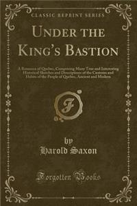 Under the King's Bastion: A Romance of Quebec, Comprising Many True and Interesting Historical Sketches and Descriptions of the Customs and Habits of the People of Quebec, Ancient and Modern (Classic Reprint)