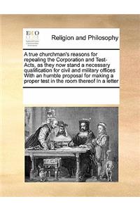 A True Churchman's Reasons for Repealing the Corporation and Test-Acts, as They Now Stand a Necessary Qualification for Civil and Military Offices with an Humble Proposal for Making a Proper Test in the Room Thereof in a Letter