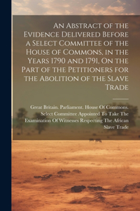 An Abstract of the Evidence Delivered Before a Select Committee of the House of Commons, in the Years 1790 and 1791, On the Part of the Petitioners for the Abolition of the Slave Trade
