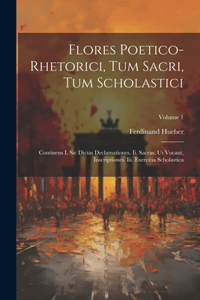 Flores Poetico-rhetorici, Tum Sacri, Tum Scholastici: Continens I. Sic Dictas Declamationes. Ii. Sacras, Ut Vocant, Inscriptiones. Iii. Exercitia Scholastica; Volume 1