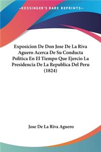 Exposicion De Don Jose De La Riva Aguero Acerca De Su Conducta Politica En El Tiempo Que Ejercio La Presidencia De La Republica Del Peru (1824)