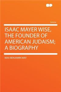 Isaac Mayer Wise, the Founder of American Judaism; A Biography