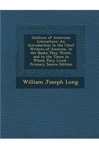 Outlines of American Literarture: An Introduction to the Chief Writers of America, to the Books They Wrote, and to the Times in Which They Lived - Primary Source Edition