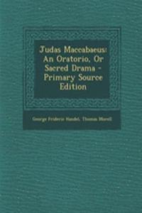 Judas Maccabaeus: An Oratorio, or Sacred Drama - Primary Source Edition