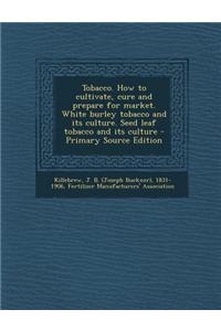 Tobacco. How to Cultivate, Cure and Prepare for Market. White Burley Tobacco and Its Culture. Seed Leaf Tobacco and Its Culture