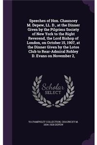 Speeches of Hon. Chauncey M. DePew, LL. D., at the Dinner Given by the Pilgrims Society of New York to the Right Reverend, the Lord Bishop of London, on October 15, 1907, at the Dinner Given by the Lotos Club to Rear-Admiral Robley D. Evans on Nove