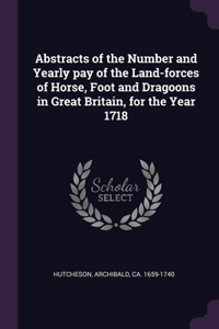 Abstracts of the Number and Yearly pay of the Land-forces of Horse, Foot and Dragoons in Great Britain, for the Year 1718