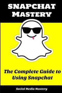 Snapchat Mastery: The Complete Guide to Using Snapchat