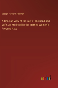 Concise View of the Law of Husband and Wife. As Modified by the Married Women's Property Acts