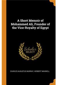 A Short Memoir of Mohammed Ali, Founder of the Vice-Royalty of Egypt