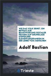 Wie Das Volk Denkt. Ein Beitrag Zur Beantwortung Socialer Fragen Auf Grundlage Ethnischer Elementargedanken in Der Lehre Vom Menschen