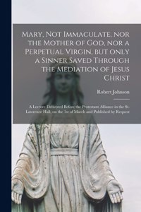 Mary, Not Immaculate, nor the Mother of God, nor a Perpetual Virgin, but Only a Sinner Saved Through the Mediation of Jesus Christ [microform]: a Lecture Delivered Before the Protestant Alliance in the St. Lawrence Hall, on the 1st of March And...