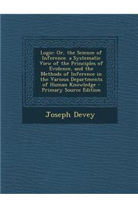 Logic: Or, the Science of Inference. a Systematic View of the Principles of Evidence, and the Methods of Inference in the Various Departments of Human Knowledge