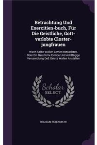Betrachtung Und Exercitien-buch, Für Die Geistliche, Gott-verlobte Closter-jungfrauen