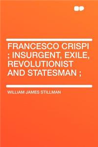 Francesco Crispi; Insurgent, Exile, Revolutionist and Statesman;