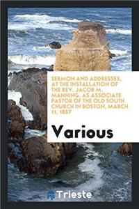 Sermon and Addresses, at the Installation of the Rev. Jacob M. Manning, as Associate Pastor of the Old South Church in Boston, March 11, 1857