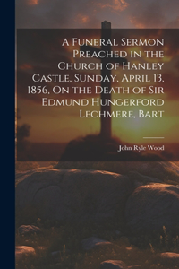 Funeral Sermon Preached in the Church of Hanley Castle, Sunday, April 13, 1856, On the Death of Sir Edmund Hungerford Lechmere, Bart