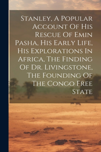 Stanley, A Popular Account Of His Rescue Of Emin Pasha, His Early Life, His Explorations In Africa, The Finding Of Dr. Livingstone, The Founding Of The Congo Free State