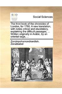 The Third Book of the Chronicles of London, for 1780. a New Translation, with Notes Critical and Elucidatory, Explaining the Difficult Passages, ... Written Originally in Arabic, by an Oriental Sage, ...