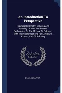 An Introduction To Perspective: Practical Geometry, Drawing And Painting: A New And Perfect Explanation Of The Mixture Of Colours: With Practical Directions For Miniature, Crayon, 