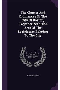 The Charter And Ordinances Of The City Of Boston, Together With The Acts Of The Legislature Relating To The City