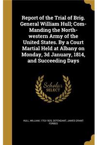 Report of the Trial of Brig. General William Hull; Com- Manding the North-western Army of the United States. By a Court Martial Held at Albany on Monday, 3d January, 1814, and Succeeding Days