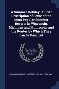 A Summer Holiday. A Brief Description of Some of the Most Popular Summer Resorts in Wisconsin, Michigan and Minnesota, and the Routes by Which They can be Reached