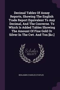 Decimal Tables Of Assay Reports, Showing The English Trade Report Equivalent To Any Decimal, And The Converse. To Which Is Added Tables Showing The Amount Of Fine Gold Or Silver In The Cwt. And Ton [&c.]