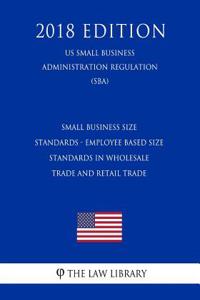 Small Business Size Standards - Employee Based Size Standards in Wholesale Trade and Retail Trade (Us Small Business Administration Regulation) (Sba) (2018 Edition)