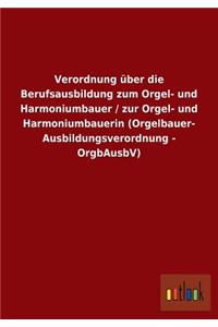 Verordnung über die Berufsausbildung zum Orgel- und Harmoniumbauer / zur Orgel- und Harmoniumbauerin (Orgelbauer- Ausbildungsverordnung - OrgbAusbV)