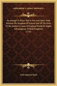 An Attempt To Prove That A Free And Open Trade Between The Kingdom Of Ireland And All The Ports Of The Southern Coasts Of England Would Be Highly Advantageous To Both Kingdoms (1753)