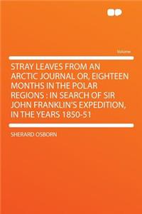 Stray Leaves from an Arctic Journal Or, Eighteen Months in the Polar Regions: In Search of Sir John Franklin's Expedition, in the Years 1850-51