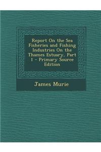 Report on the Sea Fisheries and Fishing Industries on the Thames Estuary, Part 1 - Primary Source Edition