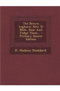 The Brown Leghorn: How to Mate, Rear and Judge Them... - Primary Source Edition