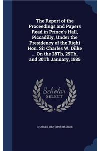 The Report of the Proceedings and Papers Read in Prince's Hall, Piccadilly, Under the Presidency of the Right Hon. Sir Charles W. Dilke ... On the 28Th, 29Th, and 30Th January, 1885