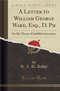 A Letter to William George Ward, Esq., D. PH: On His Theory of Infallible Instruction (Classic Reprint)