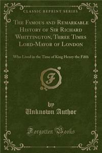 The Famous and Remarkable History of Sir Richard Whittington, Three Times Lord-Mayor of London: Who Lived in the Time of King Henry the Fifth (Classic Reprint)