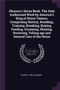 Gleason's Horse Book. the Only Authorized Work by America's King of Horse Tamers, Comprising History, Breeding, Training, Breaking, Buying, Feeding, Grooming, Shoeing, Doctoring, Telling Age and General Care of the Horse