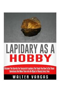 Lapidary as a Hobby: Discover The Secrets For Successful Lapidary That Teach You How To Cut Those Gemstones And Make Them Into An Object of Beauty Every Time