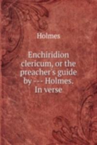 Enchiridion clericum, or the preacher's guide by - Holmes. In verse.