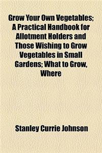 Grow Your Own Vegetables; A Practical Handbook for Allotment Holders and Those Wishing to Grow Vegetables in Small Gardens; What to Grow, Where