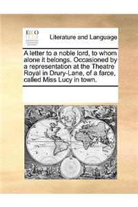 A letter to a noble lord, to whom alone it belongs. Occasioned by a representation at the Theatre Royal in Drury-Lane, of a farce, called Miss Lucy in town.