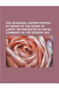 The Sessional Papers Printed by Order of the House of Lords. or Presented by Royal Command on the Session 1837.