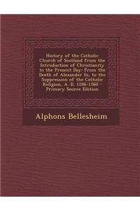 History of the Catholic Church of Scotland from the Introduction of Christianity to the Present Day: From the Death of Alexander III, to the Suppression of the Catholic Religion, A. D. 1286-1560