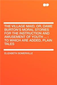 The Village Maid, Or, Dame Burton's Moral Stories for the Instruction and Amusement of Youth ...: To Which Are Added, Plain Tales