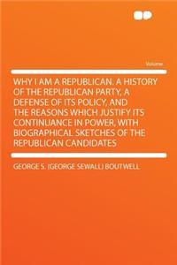 Why I Am a Republican. a History of the Republican Party, a Defense of Its Policy, and the Reasons Which Justify Its Continuance in Power, with Biographical Sketches of the Republican Candidates