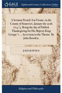 A Sermon Preach'd at Frome, in the County of Somerset, January the 20th 1714/5. Being the day of Publick Thanksgiving for His Majesty King George's ... Accession to the Throne. By John Bowden.